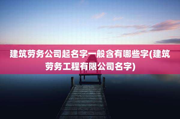 建筑劳务公司起名字一般含有哪些字(建筑劳务工程有限公司名字)
