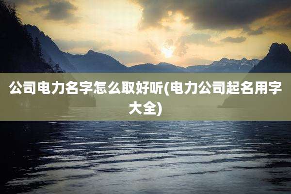 公司电力名字怎么取好听(电力公司起名用字大全)