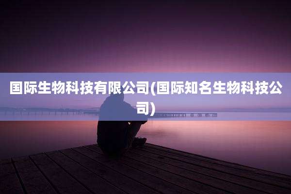 国际生物科技有限公司(国际知名生物科技公司)