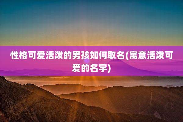 性格可爱活泼的男孩如何取名(寓意活泼可爱的名字)