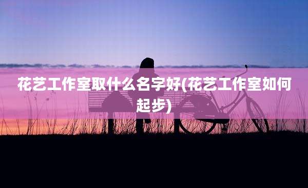 花艺工作室取什么名字好(花艺工作室如何起步)