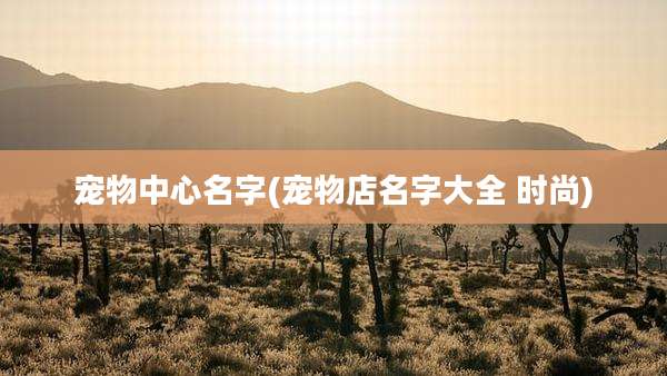 宠物中心名字(宠物店名字大全 时尚)