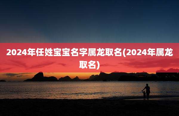 2024年任姓宝宝名字属龙取名(2024年属龙取名)