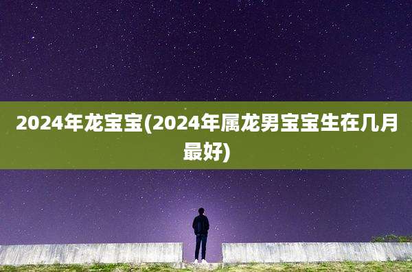 2024年龙宝宝(2024年属龙男宝宝生在几月最好)