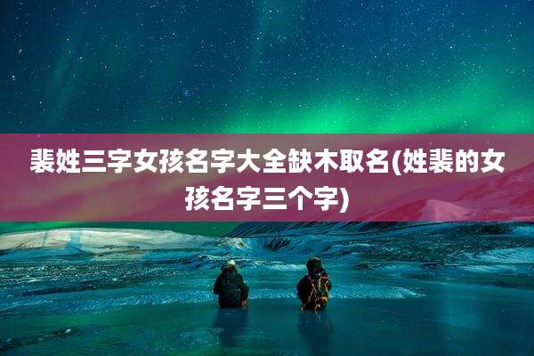 裴姓三字女孩名字大全缺木取名(姓裴的女孩名字三个字)