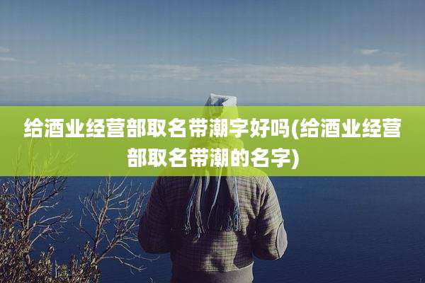 给酒业经营部取名带潮字好吗(给酒业经营部取名带潮的名字)