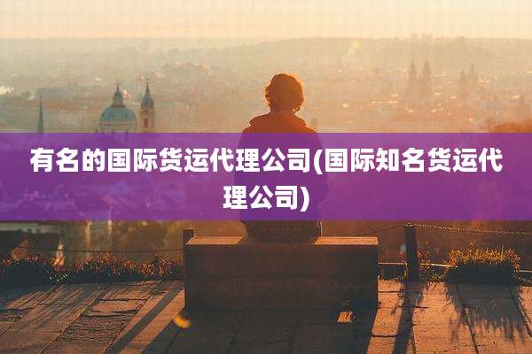 有名的国际货运代理公司(国际知名货运代理公司)
