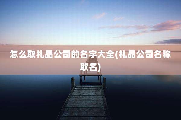怎么取礼品公司的名字大全(礼品公司名称取名)