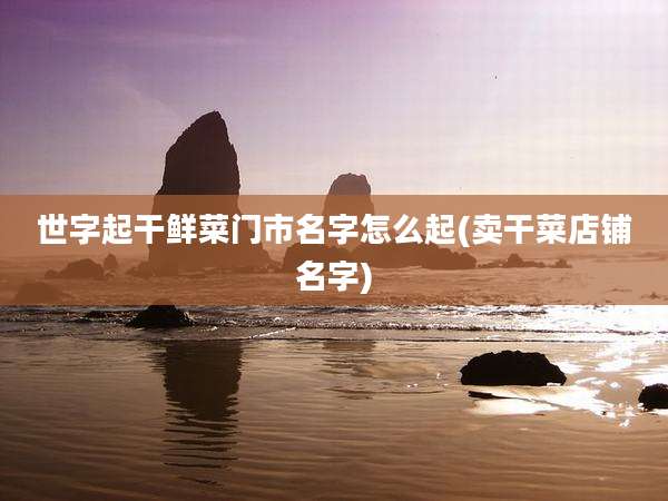 世字起干鲜菜门市名字怎么起(卖干菜店铺名字)