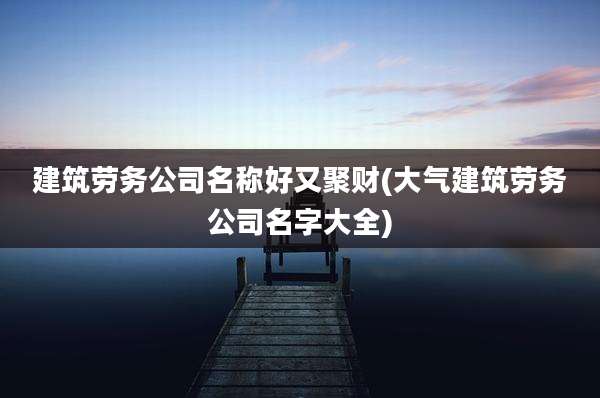 建筑劳务公司名称好又聚财(大气建筑劳务公司名字大全)