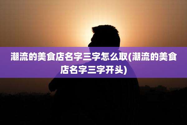 潮流的美食店名字三字怎么取(潮流的美食店名字三字开头)