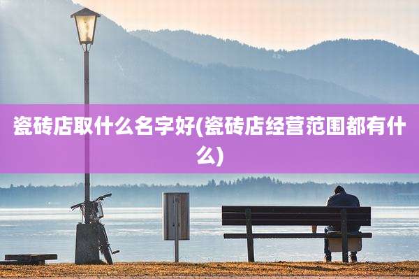 瓷砖店取什么名字好(瓷砖店经营范围都有什么)