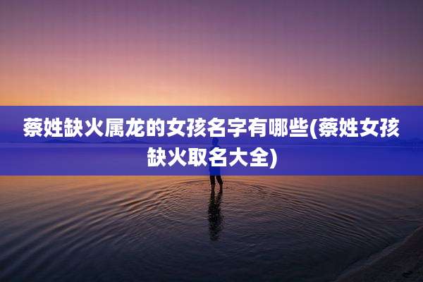 蔡姓缺火属龙的女孩名字有哪些(蔡姓女孩缺火取名大全)