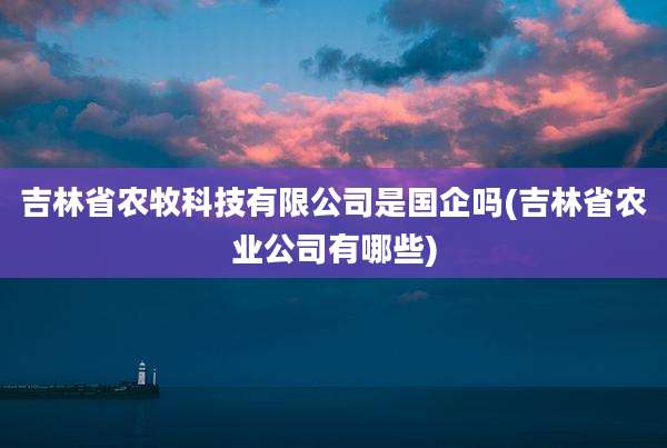吉林省农牧科技有限公司是国企吗(吉林省农业公司有哪些)