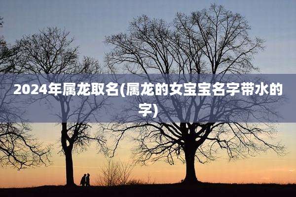 2024年属龙取名(属龙的女宝宝名字带水的字)