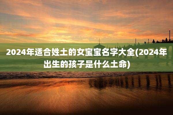2024年适合姓土的女宝宝名字大全(2024年出生的孩子是什么土命)
