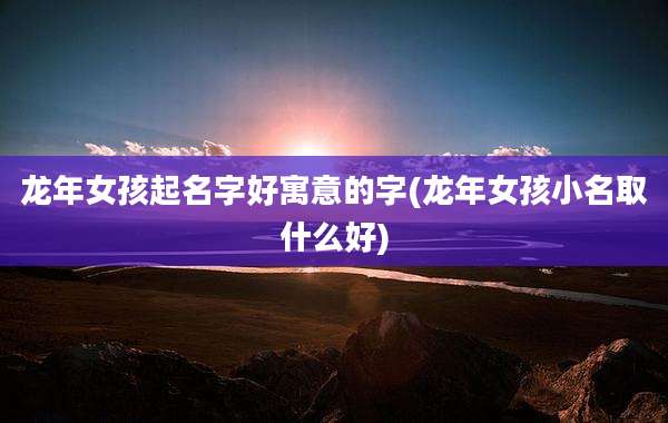 龙年女孩起名字好寓意的字(龙年女孩小名取什么好)