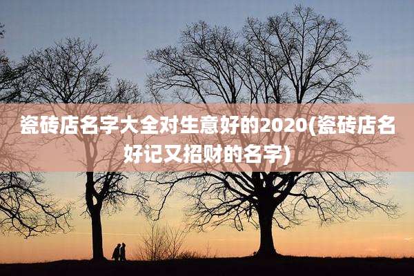 瓷砖店名字大全对生意好的2020(瓷砖店名好记又招财的名字)