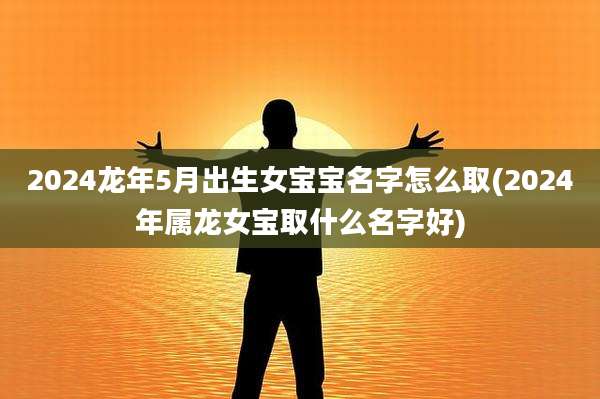2024龙年5月出生女宝宝名字怎么取(2024年属龙女宝取什么名字好)