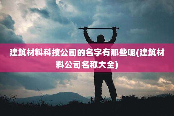 建筑材料科技公司的名字有那些呢(建筑材料公司名称大全)