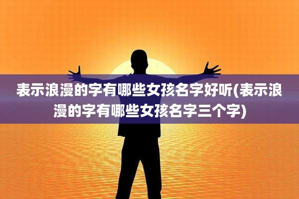 表示浪漫的字有哪些女孩名字好听(表示浪漫的字有哪些女孩名字三个字)