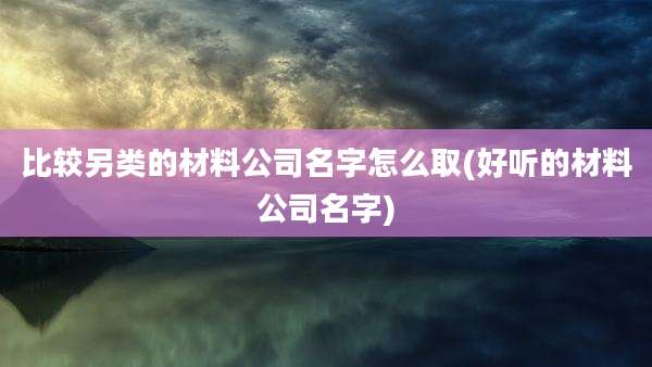 比较另类的材料公司名字怎么取(好听的材料公司名字)