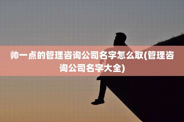 帅一点的管理咨询公司名字怎么取(管理咨询公司名字大全)