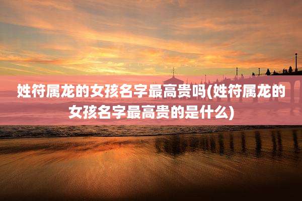 姓符属龙的女孩名字最高贵吗(姓符属龙的女孩名字最高贵的是什么)