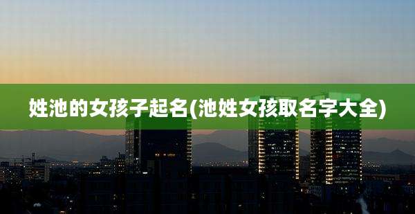 姓池的女孩子起名(池姓女孩取名字大全)