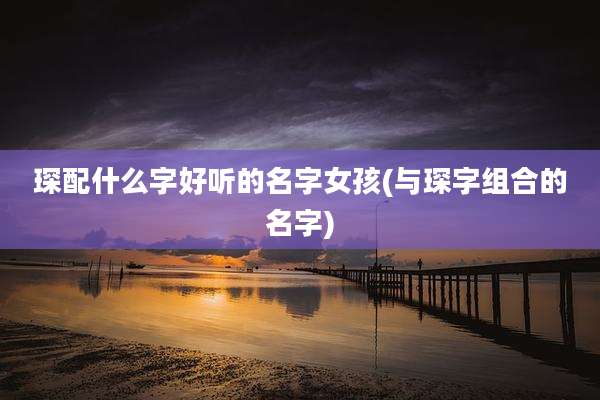 琛配什么字好听的名字女孩(与琛字组合的名字)