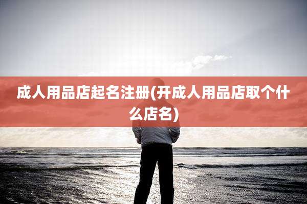 成人用品店起名注册(开成人用品店取个什么店名)