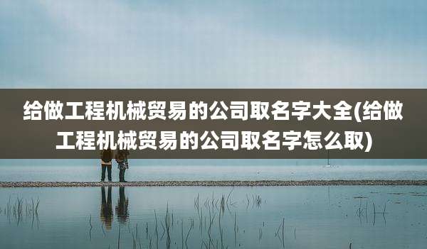 给做工程机械贸易的公司取名字大全(给做工程机械贸易的公司取名字怎么取)