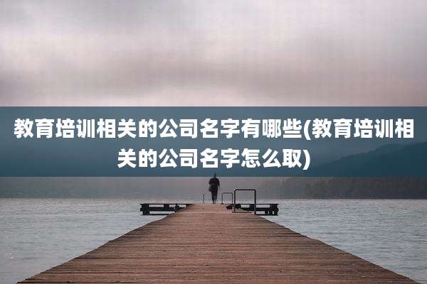 教育培训相关的公司名字有哪些(教育培训相关的公司名字怎么取)