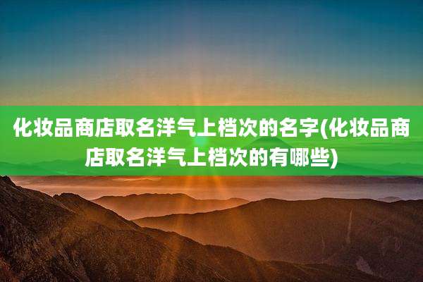 化妆品商店取名洋气上档次的名字(化妆品商店取名洋气上档次的有哪些)