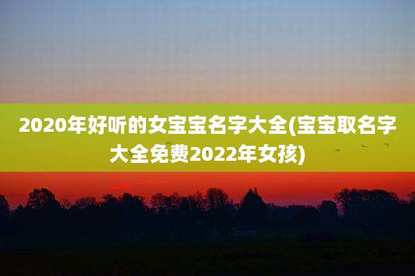 2020年好听的女宝宝名字大全(宝宝取名字大全免费2022年女孩)
