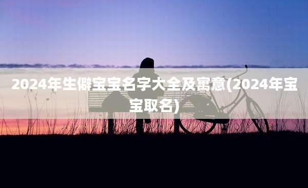 2024年生僻宝宝名字大全及寓意(2024年宝宝取名)