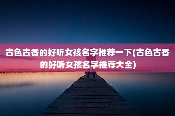 古色古香的好听女孩名字推荐一下(古色古香的好听女孩名字推荐大全)
