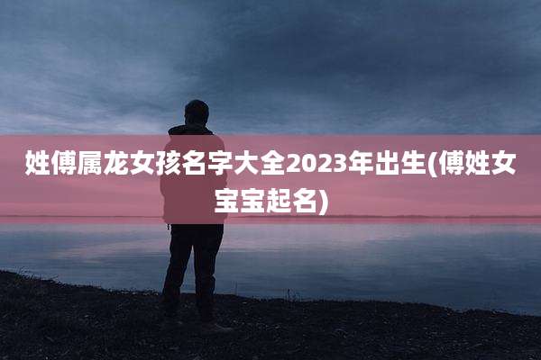 姓傅属龙女孩名字大全2023年出生(傅姓女宝宝起名)