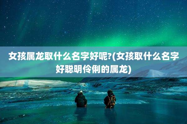女孩属龙取什么名字好呢?(女孩取什么名字好聪明伶俐的属龙)