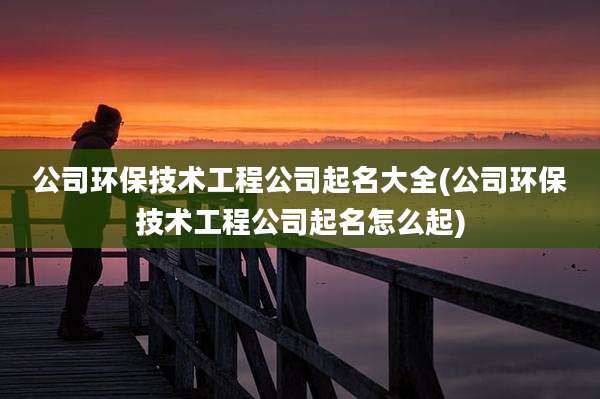 公司环保技术工程公司起名大全(公司环保技术工程公司起名怎么起)