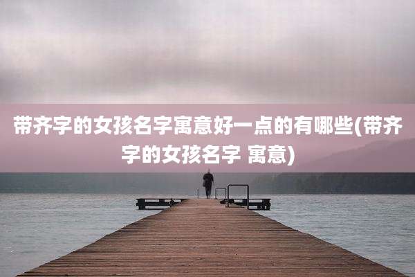 带齐字的女孩名字寓意好一点的有哪些(带齐字的女孩名字 寓意)