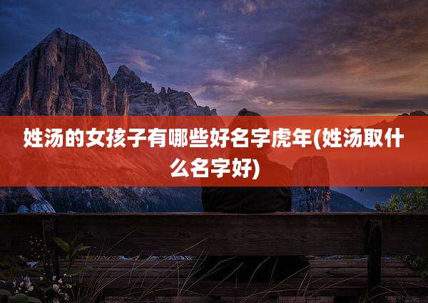 姓汤的女孩子有哪些好名字虎年(姓汤取什么名字好)