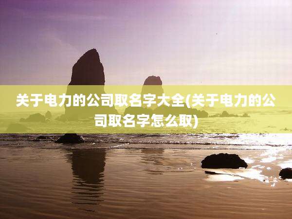 关于电力的公司取名字大全(关于电力的公司取名字怎么取)