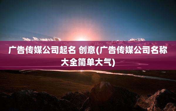 广告传媒公司起名 创意(广告传媒公司名称大全简单大气)