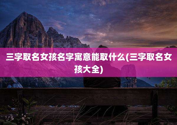 三字取名女孩名字寓意能取什么(三字取名女孩大全)