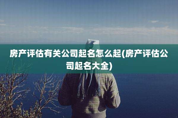 房产评估有关公司起名怎么起(房产评估公司起名大全)
