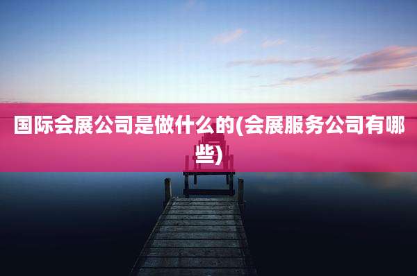 国际会展公司是做什么的(会展服务公司有哪些)