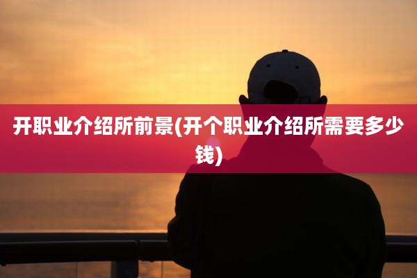 开职业介绍所前景(开个职业介绍所需要多少钱)