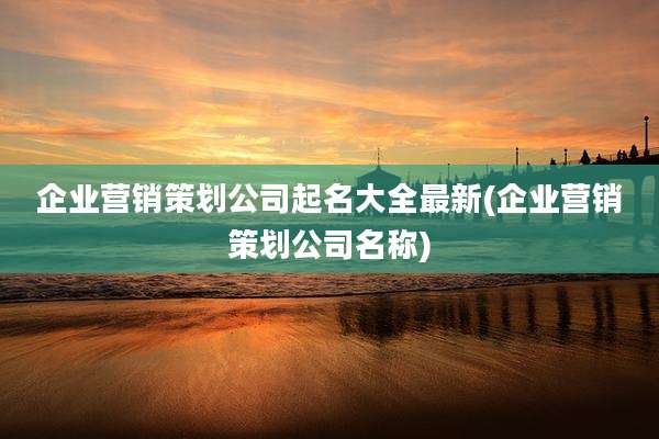 企业营销策划公司起名大全最新(企业营销策划公司名称)
