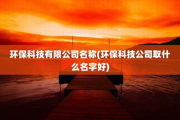 环保科技有限公司名称(环保科技公司取什么名字好)